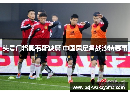 头号门将奥韦斯缺席 中国男足备战沙特赛事