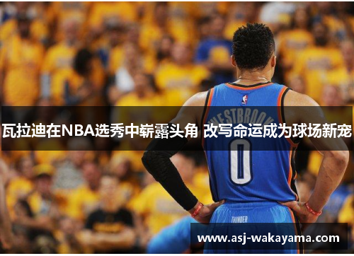 瓦拉迪在NBA选秀中崭露头角 改写命运成为球场新宠